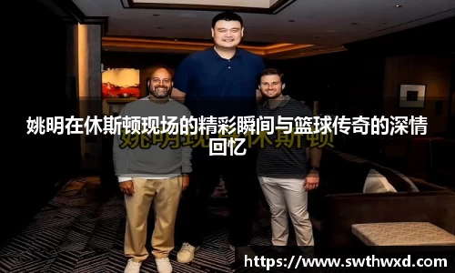 姚明在休斯顿现场的精彩瞬间与篮球传奇的深情回忆